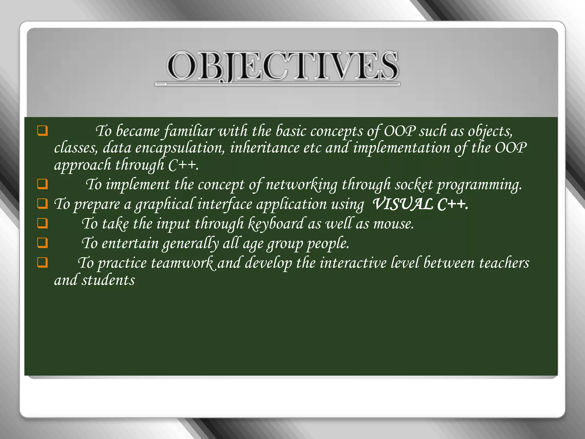         To became familiar with the basic concepts of OOP such as objects,
  classes, data encapsulation, inheritance etc and implementation of the OOP
  approach through C++.
      To implement the concept of networking through socket programming.
 To prepare a graphical interface application using VISUAL C++.
      To take the input through keyboard as well as mouse.
      To entertain generally all age group people.
     To practice teamwork and develop the interactive level between teachers
  and students
 