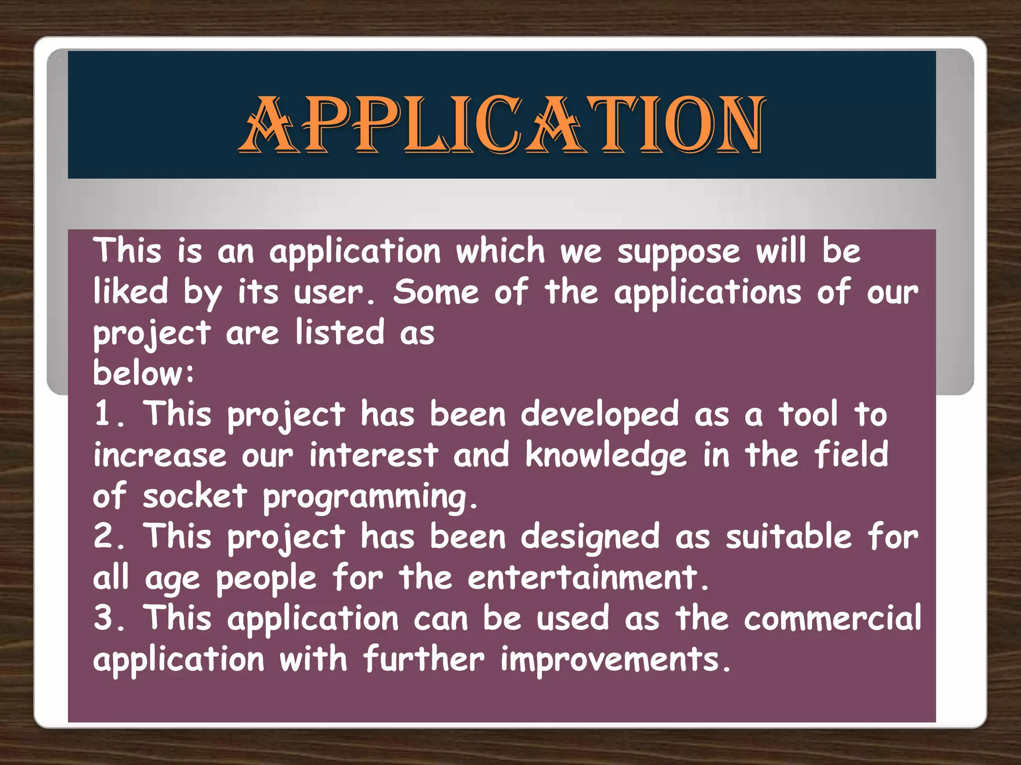 APPLICATION
This is an application which we suppose will be
liked by its user. Some of the applications of our
project are listed as
below:
1. This project has been developed as a tool to
increase our interest and knowledge in the field
of socket programming.
2. This project has been designed as suitable for
all age people for the entertainment.
3. This application can be used as the commercial
application with further improvements.
 