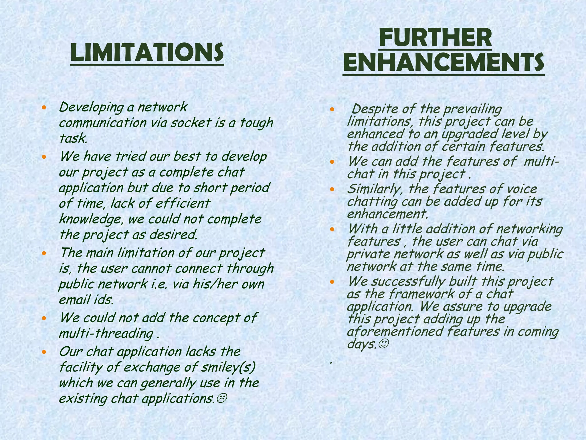 FURTHER
     LIMITATIONS                              ENHANCEMENTS
   Developing a network                      Despite of the prevailing
    communication via socket is a tough       limitations, this project can be
    task.                                     enhanced to an upgraded level by
                                              the addition of certain features.
   We have tried our best to develop        We can add the features of multi-
    our project as a complete chat            chat in this project .
    application but due to short period      Similarly, the features of voice
    of time, lack of efficient                chatting can be added up for its
    knowledge, we could not complete          enhancement.
    the project as desired.                  With a little addition of networking
                                              features , the user can chat via
   The main limitation of our project        private network as well as via public
    is, the user cannot connect through       network at the same time.
    public network i.e. via his/her own      We successfully built this project
    email ids.                                as the framework of a chat
                                              application. We assure to upgrade
   We could not add the concept of           this project adding up the
    multi-threading .                         aforementioned features in coming
                                              days.
   Our chat application lacks the
                                          .
    facility of exchange of smiley(s)
    which we can generally use in the
    existing chat applications.
 