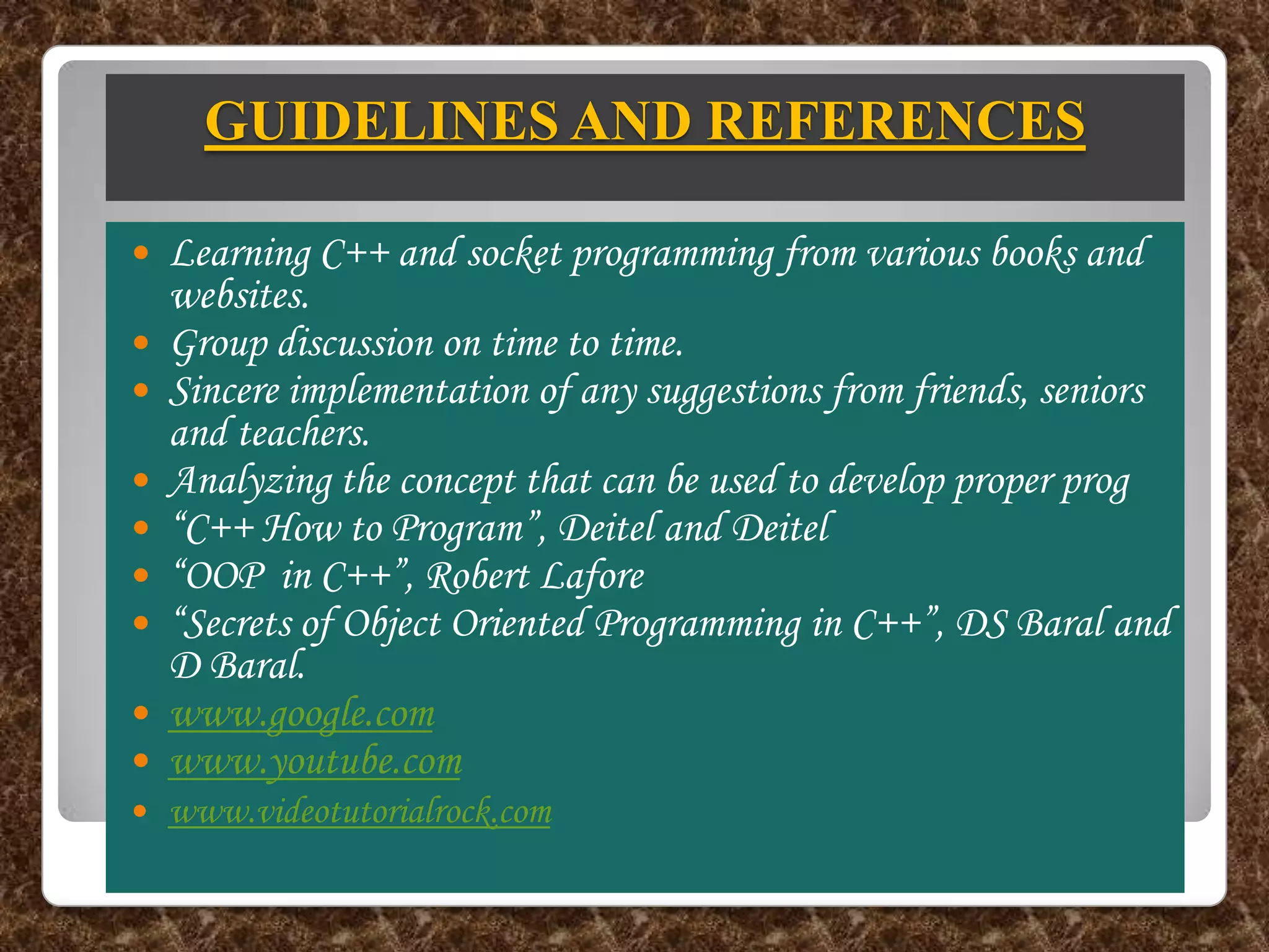 GUIDELINES AND REFERENCES

   Learning C++ and socket programming from various books and
    websites.
   Group discussion on time to time.
   Sincere implementation of any suggestions from friends, seniors
    and teachers.
   Analyzing the concept that can be used to develop proper prog
   “C++ How to Program”, Deitel and Deitel
   “OOP in C++”, Robert Lafore
   “Secrets of Object Oriented Programming in C++”, DS Baral and
    D Baral.
   www.google.com
   www.youtube.com
   www.videotutorialrock.com
 