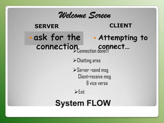 Welcome Screen
 SERVER                        CLIENT

 askfor the          Attempting to
  connection           connect…
           Connection done!!!
             Chatting area
             Server >send msg
              Client>receive msg
                   & vice versa
              Exit

        System FLOW
 