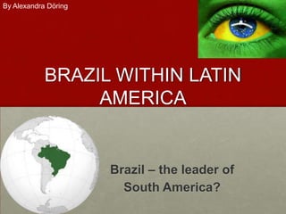 By Alexandra Döring




            BRAZIL WITHIN LATIN
                 AMERICA


                      Brazil – the leader of
                        South America?
 
