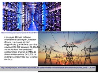 http://www.lefigaro.fr/conjoncture/2010/03/16/04016-20100316ARTFIG00481-les-serveurs-informatiques-ogres-energivores-.ph

    L'exemple Google est bien
    évidemment utilisé par Jonathan
    Koomey, qui nous permet
    d'apprendre que la firme possède
    environ 900 000 serveurs (2,8% des
    serveurs dans le monde) qui
    consomment environ 0,011% de
    l'électricité mondiale (et 0,8% de
    l'énergie consommée par les data-
    centers).


http://www.pcworld.fr/business/actualites,les-data-centers-consommation-electrique-mondiale,517871,1.htm
 