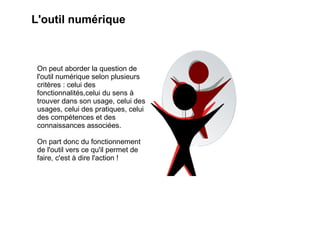 L'outil numérique



 On peut aborder la question de
 l'outil numérique selon plusieurs
 critères : celui des
 fonctionnalités,celui du sens à
 trouver dans son usage, celui des
 usages, celui des pratiques, celui
 des compétences et des
 connaissances associées.

 On part donc du fonctionnement
 de l'outil vers ce qu'il permet de
 faire, c'est à dire l'action !
 
