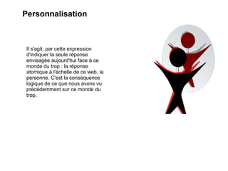 Personnalisation



 Il s'agit, par cette expression
 d'indiquer la seule réponse
 envisagée aujourd'hui face à ce
 monde du trop : la réponse
 atomique à l'échelle de ce web, la
 personne. C'est la conséquence
 logique de ce que nous avons vu
 précédemment sur ce monde du
 trop.
 
