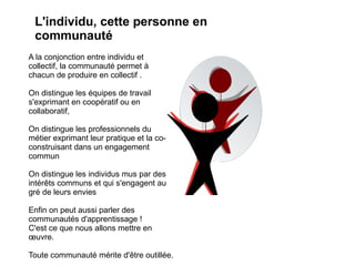 L'individu, cette personne en
 communauté
A la conjonction entre individu et
collectif, la communauté permet à
chacun de produire en collectif .

On distingue les équipes de travail
s'exprimant en coopératif ou en
collaboratif,

On distingue les professionnels du
métier exprimant leur pratique et la co-
construisant dans un engagement
commun

On distingue les individus mus par des
intérêts communs et qui s'engagent au
gré de leurs envies

Enfin on peut aussi parler des
communautés d'apprentissage !
C'est ce que nous allons mettre en
œuvre.

Toute communauté mérite d'être outillée.
 