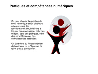 Pratiques et compétences numériques



On peut aborder la question de
l'outil numérique selon plusieurs
critères : celui des
fonctionnalités,celui du sens à
trouver dans son usage, celui des
usages, celui des pratiques, celui
des compétences et des
connaissances associées.

On part donc du fonctionnement
de l'outil vers ce qu'il permet de
faire, c'est à dire l'action !
 