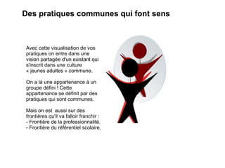 Des pratiques communes qui font sens



Avec cette visualisation de vos
pratiques on entre dans une
vision partagée d'un existant qui
s'inscrit dans une culture
« jeunes adultes » commune.

On a là une appartenance à un
groupe défini ! Cette
appartenance se définit par des
pratiques qui sont communes.

Mais on est aussi sur des
frontières qu'il va falloir franchir :
- Frontière de la professionnalité.
- Frontière du référentiel scolaire.
 