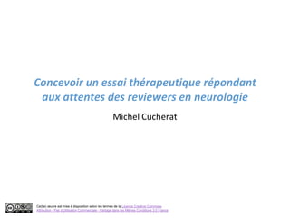 Concevoir un essai thérapeutique répondant
 aux attentes des reviewers en neurologie
                                                    Michel Cucherat




Ce(tte) œuvre est mise à disposition selon les termes de la Licence Creative Commons
Attribution - Pas d’Utilisation Commerciale - Partage dans les Mêmes Conditions 3.0 France
 