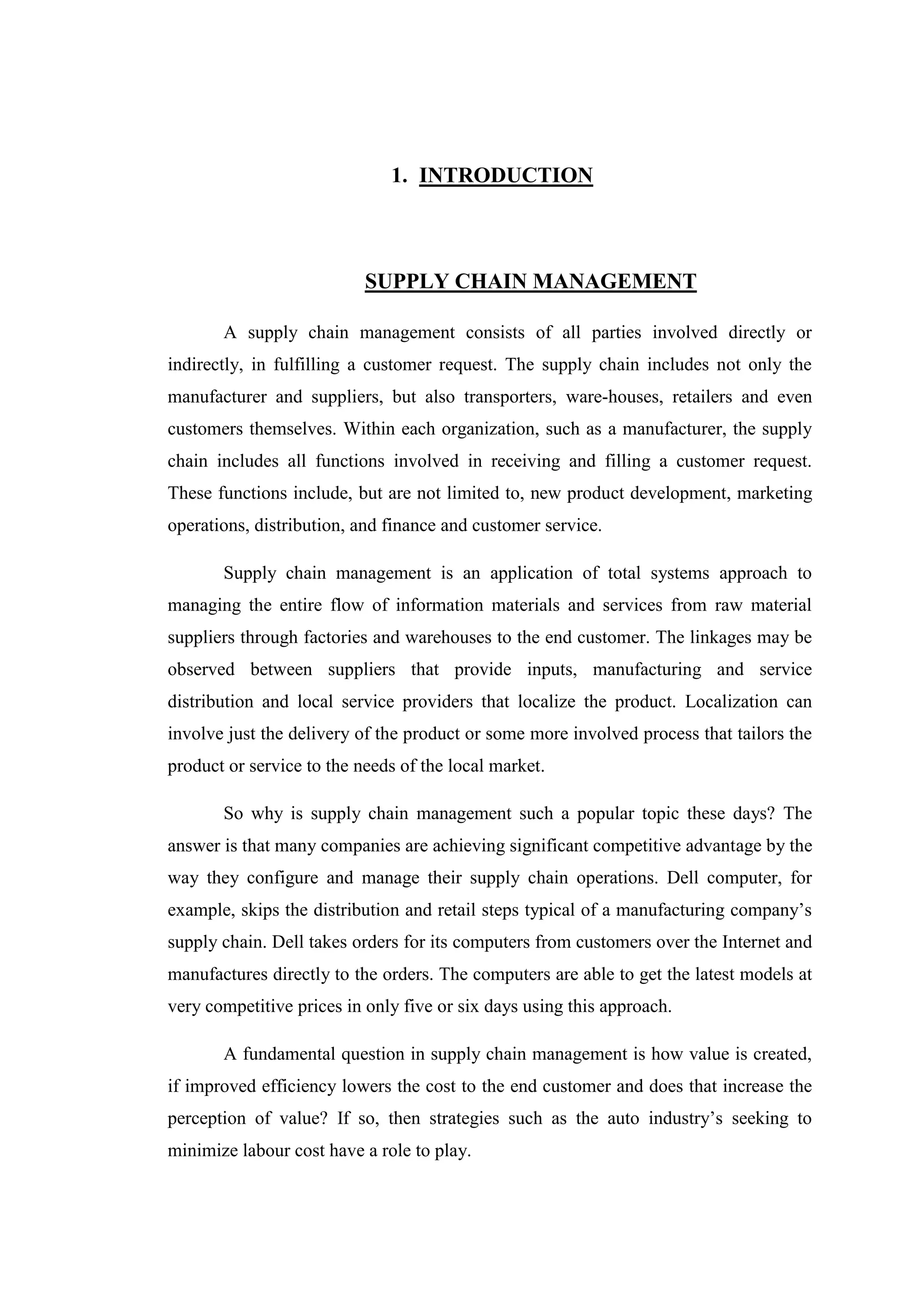 1. INTRODUCTION



                           SUPPLY CHAIN MANAGEMENT

       A supply chain management consists of all parties involved directly or
indirectly, in fulfilling a customer request. The supply chain includes not only the
manufacturer and suppliers, but also transporters, ware-houses, retailers and even
customers themselves. Within each organization, such as a manufacturer, the supply
chain includes all functions involved in receiving and filling a customer request.
These functions include, but are not limited to, new product development, marketing
operations, distribution, and finance and customer service.

       Supply chain management is an application of total systems approach to
managing the entire flow of information materials and services from raw material
suppliers through factories and warehouses to the end customer. The linkages may be
observed between suppliers that provide inputs, manufacturing and service
distribution and local service providers that localize the product. Localization can
involve just the delivery of the product or some more involved process that tailors the
product or service to the needs of the local market.

       So why is supply chain management such a popular topic these days? The
answer is that many companies are achieving significant competitive advantage by the
way they configure and manage their supply chain operations. Dell computer, for
example, skips the distribution and retail steps typical of a manufacturing company’s
supply chain. Dell takes orders for its computers from customers over the Internet and
manufactures directly to the orders. The computers are able to get the latest models at
very competitive prices in only five or six days using this approach.

       A fundamental question in supply chain management is how value is created,
if improved efficiency lowers the cost to the end customer and does that increase the
perception of value? If so, then strategies such as the auto industry’s seeking to
minimize labour cost have a role to play.
 
