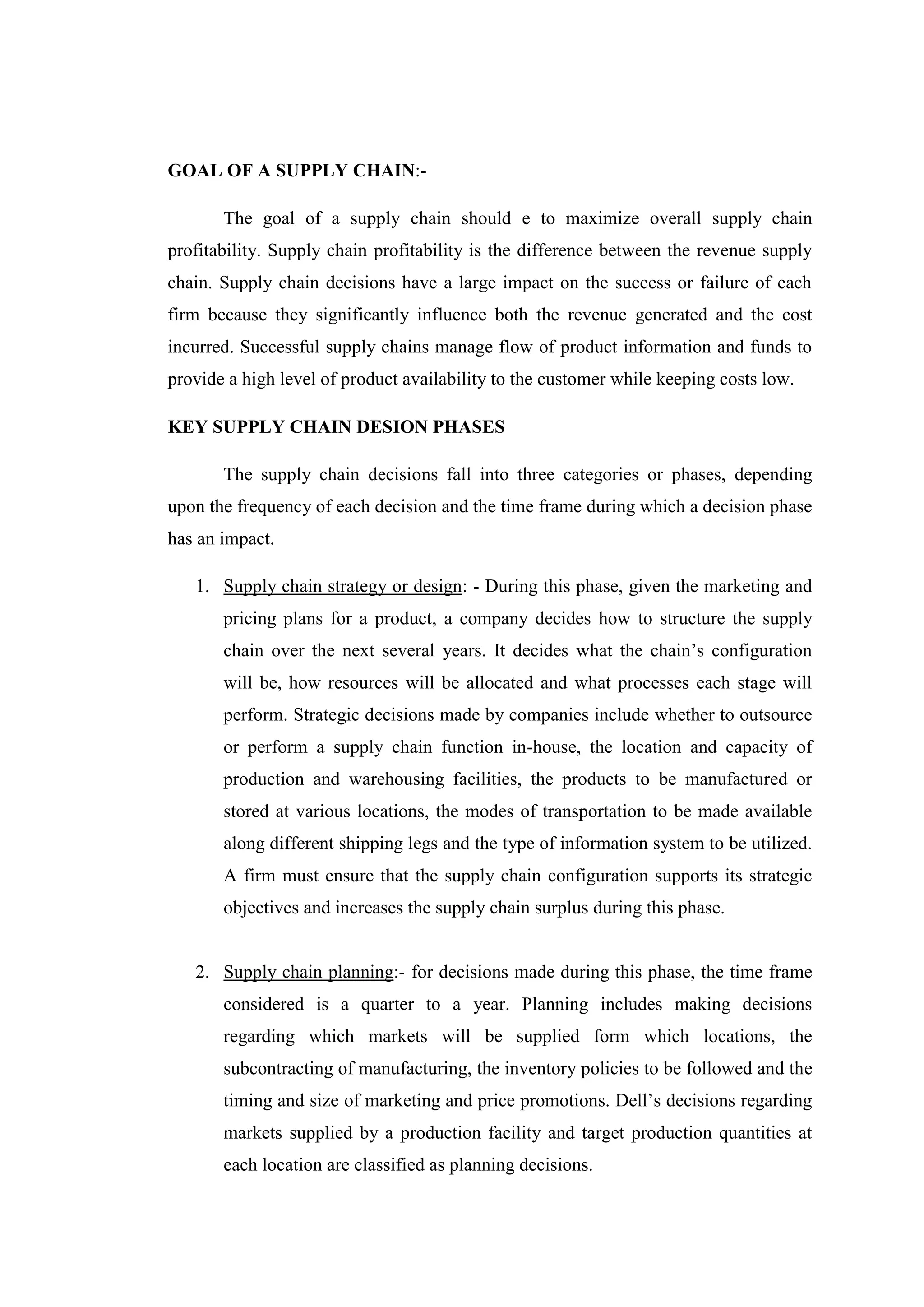 GOAL OF A SUPPLY CHAIN:-

       The goal of a supply chain should e to maximize overall supply chain
profitability. Supply chain profitability is the difference between the revenue supply
chain. Supply chain decisions have a large impact on the success or failure of each
firm because they significantly influence both the revenue generated and the cost
incurred. Successful supply chains manage flow of product information and funds to
provide a high level of product availability to the customer while keeping costs low.

KEY SUPPLY CHAIN DESION PHASES

       The supply chain decisions fall into three categories or phases, depending
upon the frequency of each decision and the time frame during which a decision phase
has an impact.

   1. Supply chain strategy or design: - During this phase, given the marketing and
       pricing plans for a product, a company decides how to structure the supply
       chain over the next several years. It decides what the chain’s configuration
       will be, how resources will be allocated and what processes each stage will
       perform. Strategic decisions made by companies include whether to outsource
       or perform a supply chain function in-house, the location and capacity of
       production and warehousing facilities, the products to be manufactured or
       stored at various locations, the modes of transportation to be made available
       along different shipping legs and the type of information system to be utilized.
       A firm must ensure that the supply chain configuration supports its strategic
       objectives and increases the supply chain surplus during this phase.


   2. Supply chain planning:- for decisions made during this phase, the time frame
       considered is a quarter to a year. Planning includes making decisions
       regarding which markets will be supplied form which locations, the
       subcontracting of manufacturing, the inventory policies to be followed and the
       timing and size of marketing and price promotions. Dell’s decisions regarding
       markets supplied by a production facility and target production quantities at
       each location are classified as planning decisions.
 