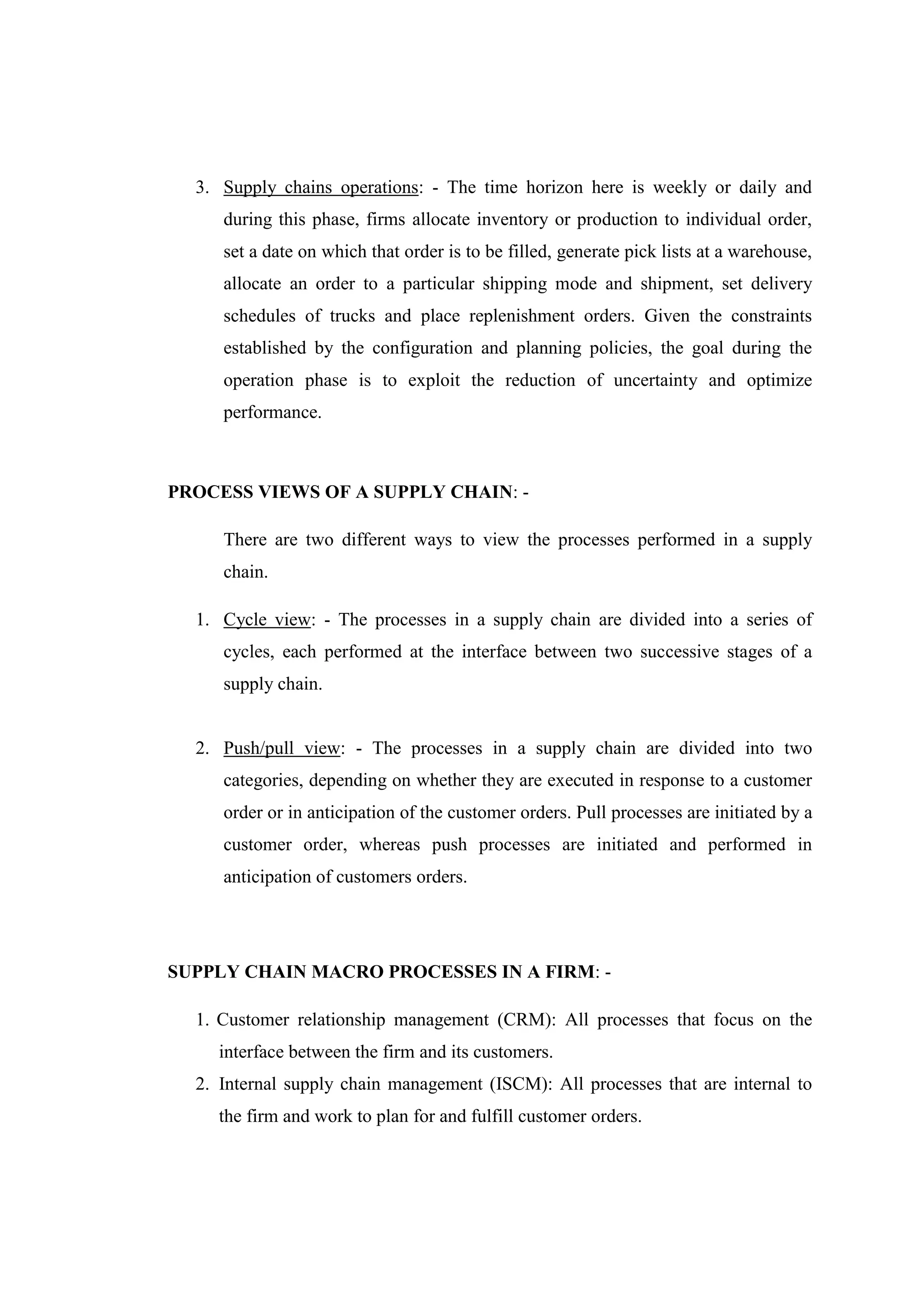 3. Supply chains operations: - The time horizon here is weekly or daily and
     during this phase, firms allocate inventory or production to individual order,
     set a date on which that order is to be filled, generate pick lists at a warehouse,
     allocate an order to a particular shipping mode and shipment, set delivery
     schedules of trucks and place replenishment orders. Given the constraints
     established by the configuration and planning policies, the goal during the
     operation phase is to exploit the reduction of uncertainty and optimize
     performance.



PROCESS VIEWS OF A SUPPLY CHAIN: -

     There are two different ways to view the processes performed in a supply
     chain.

  1. Cycle view: - The processes in a supply chain are divided into a series of
     cycles, each performed at the interface between two successive stages of a
     supply chain.


  2. Push/pull view: - The processes in a supply chain are divided into two
     categories, depending on whether they are executed in response to a customer
     order or in anticipation of the customer orders. Pull processes are initiated by a
     customer order, whereas push processes are initiated and performed in
     anticipation of customers orders.




SUPPLY CHAIN MACRO PROCESSES IN A FIRM: -

  1. Customer relationship management (CRM): All processes that focus on the
    interface between the firm and its customers.
  2. Internal supply chain management (ISCM): All processes that are internal to
    the firm and work to plan for and fulfill customer orders.
 