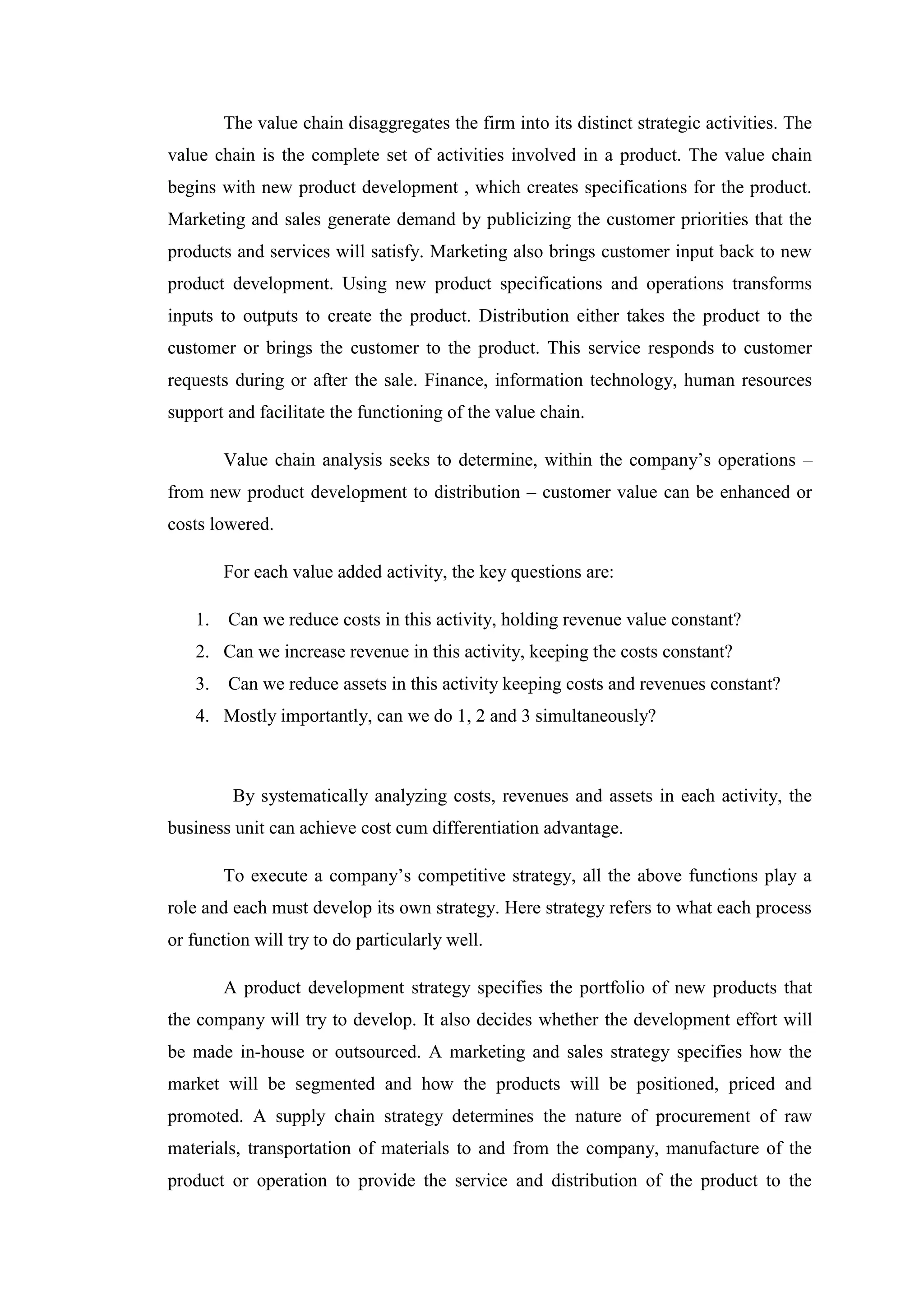 The value chain disaggregates the firm into its distinct strategic activities. The
value chain is the complete set of activities involved in a product. The value chain
begins with new product development , which creates specifications for the product.
Marketing and sales generate demand by publicizing the customer priorities that the
products and services will satisfy. Marketing also brings customer input back to new
product development. Using new product specifications and operations transforms
inputs to outputs to create the product. Distribution either takes the product to the
customer or brings the customer to the product. This service responds to customer
requests during or after the sale. Finance, information technology, human resources
support and facilitate the functioning of the value chain.

        Value chain analysis seeks to determine, within the company’s operations –
from new product development to distribution – customer value can be enhanced or
costs lowered.

        For each value added activity, the key questions are:

   1.   Can we reduce costs in this activity, holding revenue value constant?
   2. Can we increase revenue in this activity, keeping the costs constant?
   3.   Can we reduce assets in this activity keeping costs and revenues constant?
   4. Mostly importantly, can we do 1, 2 and 3 simultaneously?



         By systematically analyzing costs, revenues and assets in each activity, the
business unit can achieve cost cum differentiation advantage.

        To execute a company’s competitive strategy, all the above functions play a
role and each must develop its own strategy. Here strategy refers to what each process
or function will try to do particularly well.

        A product development strategy specifies the portfolio of new products that
the company will try to develop. It also decides whether the development effort will
be made in-house or outsourced. A marketing and sales strategy specifies how the
market will be segmented and how the products will be positioned, priced and
promoted. A supply chain strategy determines the nature of procurement of raw
materials, transportation of materials to and from the company, manufacture of the
product or operation to provide the service and distribution of the product to the
 