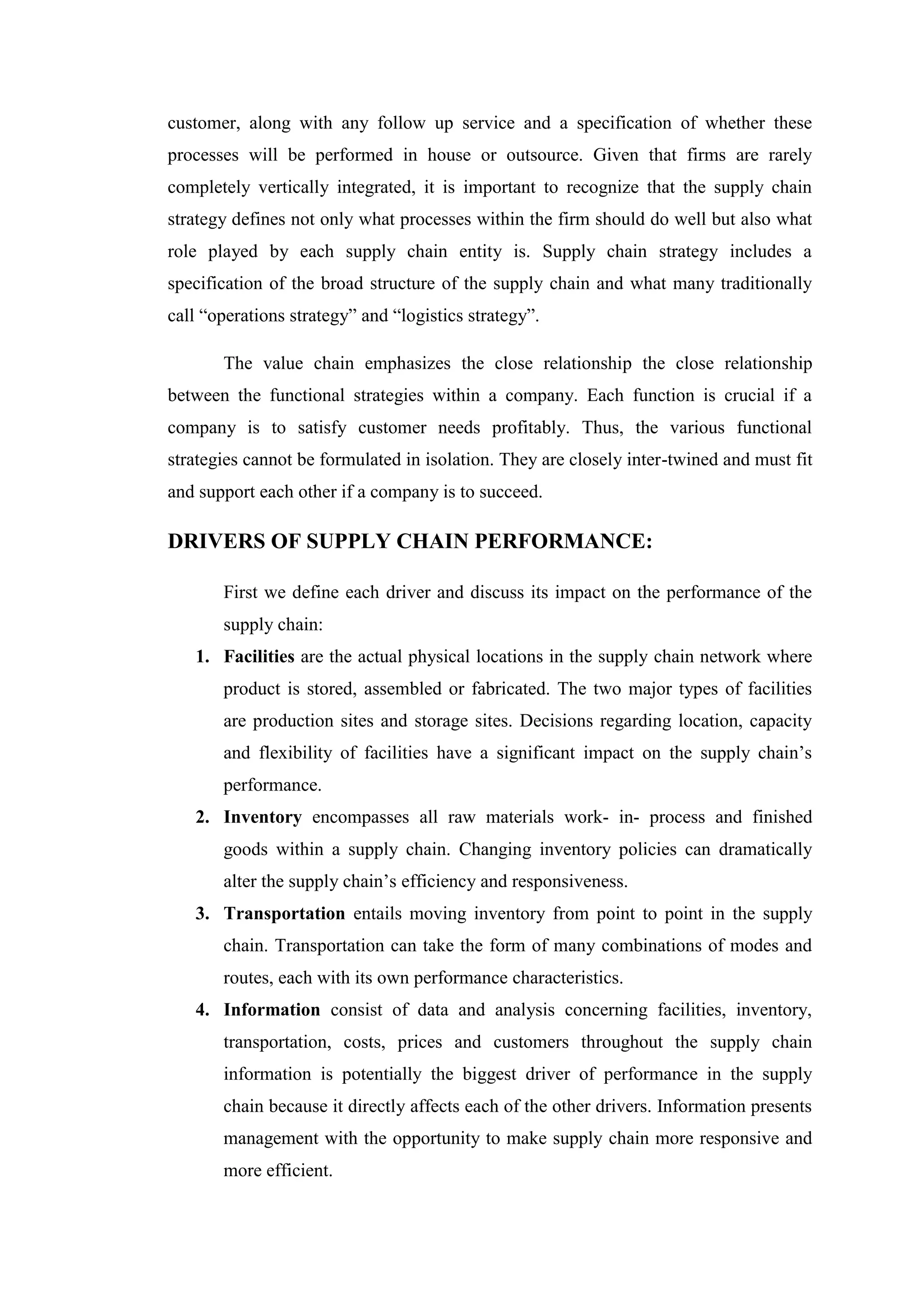 customer, along with any follow up service and a specification of whether these
processes will be performed in house or outsource. Given that firms are rarely
completely vertically integrated, it is important to recognize that the supply chain
strategy defines not only what processes within the firm should do well but also what
role played by each supply chain entity is. Supply chain strategy includes a
specification of the broad structure of the supply chain and what many traditionally
call “operations strategy” and “logistics strategy”.

       The value chain emphasizes the close relationship the close relationship
between the functional strategies within a company. Each function is crucial if a
company is to satisfy customer needs profitably. Thus, the various functional
strategies cannot be formulated in isolation. They are closely inter-twined and must fit
and support each other if a company is to succeed.

DRIVERS OF SUPPLY CHAIN PERFORMANCE:

       First we define each driver and discuss its impact on the performance of the
       supply chain:
   1. Facilities are the actual physical locations in the supply chain network where
       product is stored, assembled or fabricated. The two major types of facilities
       are production sites and storage sites. Decisions regarding location, capacity
       and flexibility of facilities have a significant impact on the supply chain’s
       performance.
   2. Inventory encompasses all raw materials work- in- process and finished
       goods within a supply chain. Changing inventory policies can dramatically
       alter the supply chain’s efficiency and responsiveness.
   3. Transportation entails moving inventory from point to point in the supply
       chain. Transportation can take the form of many combinations of modes and
       routes, each with its own performance characteristics.
   4. Information consist of data and analysis concerning facilities, inventory,
       transportation, costs, prices and customers throughout the supply chain
       information is potentially the biggest driver of performance in the supply
       chain because it directly affects each of the other drivers. Information presents
       management with the opportunity to make supply chain more responsive and
       more efficient.
 