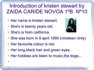 Introduction of kristen stewart by
ZAIDA CARIDE NOVOA 1ºB Nº10
●   Her name is kristen stewart.
●   She's is twenty years old.
●   She's is from california.
●   She was born in 9 april 1990 (nineteen ninty)
●   Her favourite colour is red.
●   Her long,black hair and green eyes.
●   Her hobbies are listen to music,the dogs...
●


●
 