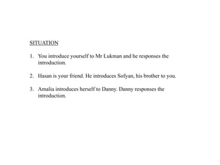 SITUATION

1. You introduce yourself to Mr Lukman and he responses the
   introduction.

2. Hasan is your friend. He introduces Sofyan, his brother to you.

3. Amalia introduces herself to Danny. Danny responses the
   introduction.
 