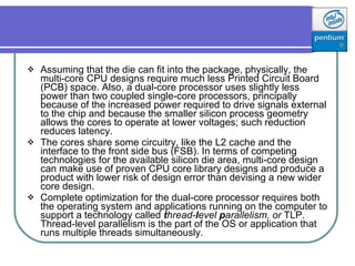 Assuming that the die can fit into the package, physically, the multi - core CPU designs require much less Printed Circuit Board (PCB) space. Also, a dual-core processor uses slightly less power than two coupled single-core processors, principally because of the increased power required to drive signals external to the chip and because the smaller silicon process geometry allows the cores to operate at lower voltages; such reduction reduces latency.  The cores share some circuitry, like the L2 cache and the interface to the front side bus (FSB). In terms of competing technologies for the available silicon die area, multi-core design can make use of proven CPU core library designs and produce a product with lower risk of design error than devising a new wider core design.  Complete optimization for the dual - core processor requires both the operating system and applications running on the computer to support a technology called  t hread- l evel  p arallelism, or  TLP. Thread-level parallelism is the part of the OS or application that runs multiple threads simultaneously. 