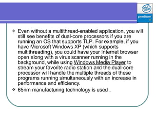 Even without a multithread-enabled application, you will still see benefits of dual-core processors if you are running an OS that supports TLP. For example, if you have Microsoft Windows XP (which supports multithreading), you could have your Internet browser open along with a virus scanner running in the background, while using  Windows Media Player  to stream your favorite radio station and the dual-core processor will handle the multiple threads of these programs running simultaneously with an increase in performance and efficiency.  65nm manufacturing technology is used .  