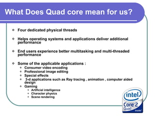 What Does Quad core mean for us?   Four dedicated physical threads  Helps operating systems and applications deliver additional performance  End users experience better multitasking and multi-threaded performance Some of the applicable applications :  Consumer video encoding  Professional image editing  Special effects 3-d applications such as Ray tracing , animation , computer aided design  Gaming  Artificial intelligence Character physics Scene rendering 