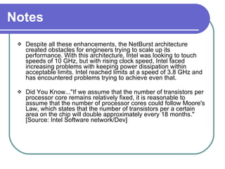 Notes   Despite all these enhancements, the NetBurst architecture created obstacles for engineers trying to scale up its performance .  With this architecture, Intel was looking to touch speeds of 10 GHz, but with rising clock speed, Intel faced increasing problems with keeping power dissipation within acceptable limits .  Intel reached limits at a speed of 3.8 GHz and has encountered problems trying to achieve even that .  Did You Know..."If we assume that the number of transistors per processor core remains relatively fixed, it is reasonable to assume that the number of processor cores could follow Moore's Law, which states that the number of transistors per a certain area on the chip will double approximately every 18 months." [Source: Intel Software network/Dev] 