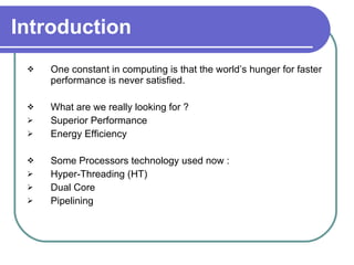 Introduction One constant in computing is that the world’s hunger for faster performance is never satisfied.  What are we really looking for ?  Superior Performance  Energy Efficiency  Some Processors technology used now :  Hyper-Threading (HT) Dual Core Pipelining  