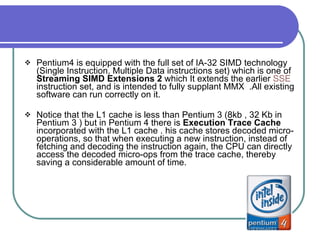 Pentium4 is equipped with the full set of IA-32 SIMD technology (Single Instruction, Multiple Data instructions set) which is one of  Streaming SIMD Extensions 2  which It extends the earlier  SSE  instruction set, and is intended to fully supplant MMX  .All existing software can run correctly on it. Notice that the L1 cache is less than Pentium 3 (8kb , 32 Kb in Pentium 3 ) but in Pentium 4 there is  Execution Trace Cache  incorporated with the L1 cache . his cache stores decoded micro-operations, so that when executing a new instruction, instead of fetching and decoding the instruction again, the CPU can directly access the decoded micro-ops from the trace cache, thereby saving a considerable amount of time.  