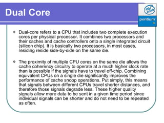 Dual Core   Dual - core refers to a CPU that includes two complete execution cores per physical processor. It combines two processors and their caches and cache controllers onto a single integrated circuit (silicon chip). It is basically two processors, in most cases, residing reside side-by-side on the same die.  The proximity of multiple CPU cores on the same die allows the cache coherency circuitry to operate at a much higher clock rate than is possible if the signals have to travel off-chip. Combining equivalent CPUs on a single die significantly improves the performance of cache snoop operations. Put simply, this means that signals between different CPUs travel shorter distances, and therefore those signals degrade less. These higher quality signals allow more data to be sent in a given time period since individual signals can be shorter and do not need to be repeated as often.  