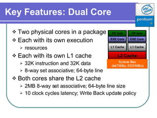 Key Features: Dual Core Two physical cores in a package Each with its own execution resources Each with its own L1 cache 32K instruction and 32K data 8-way set associative; 64-byte line Both cores share the L2 cache 2MB 8-way set associative; 64-byte line size  10 clock cycles latency; Write Back update policy EXE Core FP Unit EXE Core FP Unit L2 Cache L1 Cache L1 Cache System Bus (667MHz, 5333MB/s) 