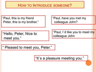 HOW TO INTRODUCE SOMEONE?


“Paul, this is my friend           “Paul, have you met my
 Peter, this is my brother.”        colleague John?


                                   “Paul, I´d like you to meet my
“Hello, Peter, Nice to
                                   colleague John
 meet you.”

“ Pleased to meet you, Peter.”

                         “It´s a pleasure meeting you.”
 