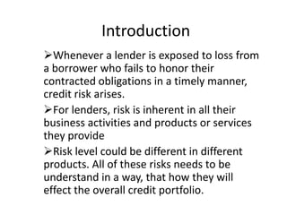 Introduction
Whenever a lender is exposed to loss from
a borrower who fails to honor their
contracted obligations in a timely manner,
credit risk arises.
For lenders, risk is inherent in all their
business activities and products or services
they provide
Risk level could be different in different
products. All of these risks needs to be
understand in a way, that how they will
effect the overall credit portfolio.
 
