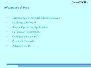CremaTECH - 1
Informatica di base


 
      Terminologia di base dell'informatica (I.T.)
 
      Hardware e Software
 
      Sistemi Operativi e Applicazioni
 
      Le ”misure” informatiche
 
      Configurazione del PC
 
      Principali Comandi
 
      Alternative ai PC
 