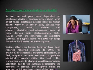 Are electronic devices bad for our health?
As we use and grow more dependent on
electronic devices, concern arises about what
effect these electronic devices have on human
health. Many of us are in daily contact with
computers,         radios,      mobile      cell
phones, televisions, and microwave ovens. All
these devices emit electromagnetic fields
(EMFs), which are generated via oscillating
currents. In a typical home, the EMFs can range
from 0 to 5 milliwatts per meter squared.

Various effects on human behavior have been
reported following exposure to EMFs. For
example, in transcranial magnetic stimulation, or
TMS, magnetic currents are used to generate
electrical currents within the brain. This
stimulation leads to changes in patterns of neural
activation due to the currents depolarizing the
neurons; in essence, the magnetic fields are
 