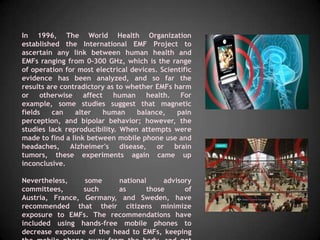 In 1996, The World Health Organization
established the International EMF Project to
ascertain any link between human health and
EMFs ranging from 0-300 GHz, which is the range
of operation for most electrical devices. Scientific
evidence has been analyzed, and so far the
results are contradictory as to whether EMFs harm
or otherwise affect human health. For
example, some studies suggest that magnetic
fields   can    alter   human      balance,    pain
perception, and bipolar behavior; however, the
studies lack reproducibility. When attempts were
made to find a link between mobile phone use and
headaches, Alzheimer's disease, or brain
tumors, these experiments again came up
inconclusive.

Nevertheless,    some     national     advisory
committees,      such     as      those      of
Austria, France, Germany, and Sweden, have
recommended that their citizens minimize
exposure to EMFs. The recommendations have
included using hands-free mobile phones to
decrease exposure of the head to EMFs, keeping
 