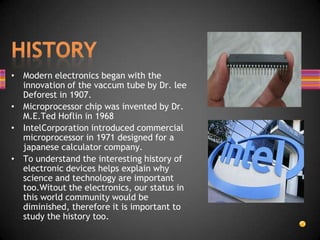 • Modern electronics began with the
  innovation of the vaccum tube by Dr. lee
  Deforest in 1907.
• Microprocessor chip was invented by Dr.
  M.E.Ted Hoflin in 1968
• IntelCorporation introduced commercial
  microprocessor in 1971 designed for a
  japanese calculator company.
• To understand the interesting history of
  electronic devices helps explain why
  science and technology are important
  too.Witout the electronics, our status in
  this world community would be
  diminished, therefore it is important to
  study the history too.
 