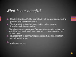 What is our benefit?

  Electronics simplify the complexity of many manufacturing
  process and household work .
  The transfort system becomes better,safer,environ-
  friendly, pollution reducing.
 Digital cameras,camcorders,TVs,photo frames,etc help us to
 get rid of the traditional way to enjoy precious moments and
 relieve those.
 Development in communication,researh,demonestration
 and administration.

  And many more..
 