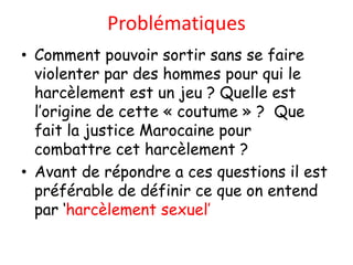 Problématiques
• Comment pouvoir sortir sans se faire
  violenter par des hommes pour qui le
  harcèlement est un jeu ? Quelle est
  l’origine de cette « coutume » ? Que
  fait la justice Marocaine pour
  combattre cet harcèlement ?
• Avant de répondre a ces questions il est
  préférable de définir ce que on entend
  par ‘harcèlement sexuel’
 