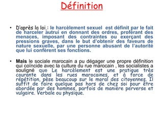 Définition

• D’après la loi : le harcèlement sexuel est définit par le fait
  de harceler autrui en donnant des ordres, proférant des
  menaces, imposant des contraintes ou exerçant des
  pressions graves, dans le but d’obtenir des faveurs de
  nature sexuelle, par une personne abusant de l’autorité
  que lui confèrent ses fonctions.

• Mais le sociale marocain a pu dégager une propre définition
  qui coïncide avec la culture du rue marocain , les socialistes a
  souligné que Le harcèlement est une pratique très
  courante dans les rues marocaines, et à force de
  répétition, pèse beaucoup sur le moral des citoyennes. Il
  suffit de faire quelque pas hors de chez soi pour être
  abordée par des hommes, parfois de manière perverse et
  vulgaire. Verbale ou physique.
 