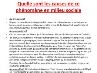 Quelle sont les causes de ce
           phénomène en milieu sociale
•   Au niveau social
•   D’après certaine étude sociologique les raisons de ce harcèlement provoqué par les
    hommes sont bien souvent la pauvreté et la précarité. Certains n’ont pas d’emploi et
    passent leurs journées à errer dans les rues.
•   Au niveau éducatif
•   Certain personne ont lié ce sujet à l’éducation et à la socialisation primaire de l’individu.
•    En effet, dans les familles marocaines traditionnelles, les parents ont tendance à laisser
    toute liberté au jeune garçon, contrairement à la jeune fille. Le jeune adolescent
    trouvera normal, dans son entourage de provoquer l’attention de quelques femmes, par
    l’intermédiaire d’un harcèlement. Mais ceci ne peut faire en aucun cas, l’objet d’un
    prétexte ou d’une raison qui justifierait ce comportement immoral. Il est profondément
    indigne de faire subir cette pression quotidienne aux femmes. Ce genre d’agressions qui
    paraissent anodines pourraient être la cause de troubles de comportements chez
    certaines marocaines, l’ayant subi par répétition. Ce qui nous pousse de dire que ces
    personnes sont généralement malades psychiquement ou mentalement.
•   Pour faire face à fléau la loi et les associations ont bien cadrer ce sujet et proposé des
    solutions à pratiquer :
•   Au niveau légal : l’introduction de la notion d’harcèlement sexuel dans le dispositif légal
    est récente (Loi N° 24.03), malgré que l’existence de ce phénomène ne date pas
 
