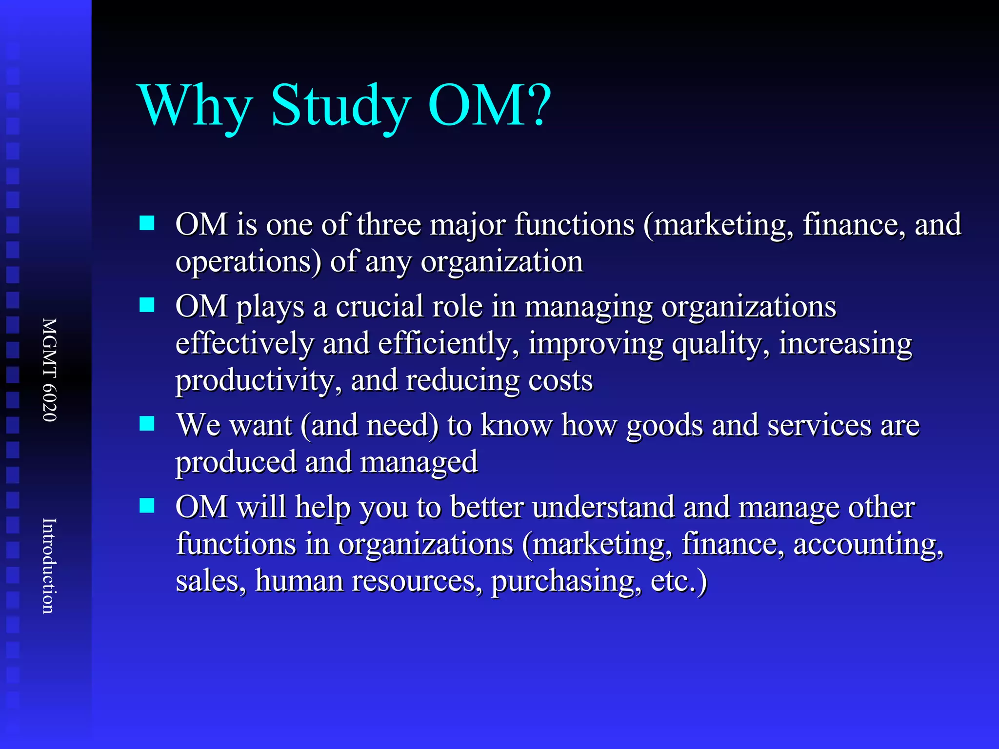 Why Study OM? OM is one of three major functions (marketing, finance, and operations) of any organization OM plays a crucial role in managing organizations effectively and efficiently, improving quality, increasing productivity, and reducing costs We want (and need) to know how goods and services are produced and managed OM will help you to better understand and manage other functions in organizations (marketing, finance, accounting, sales, human resources, purchasing, etc.) 