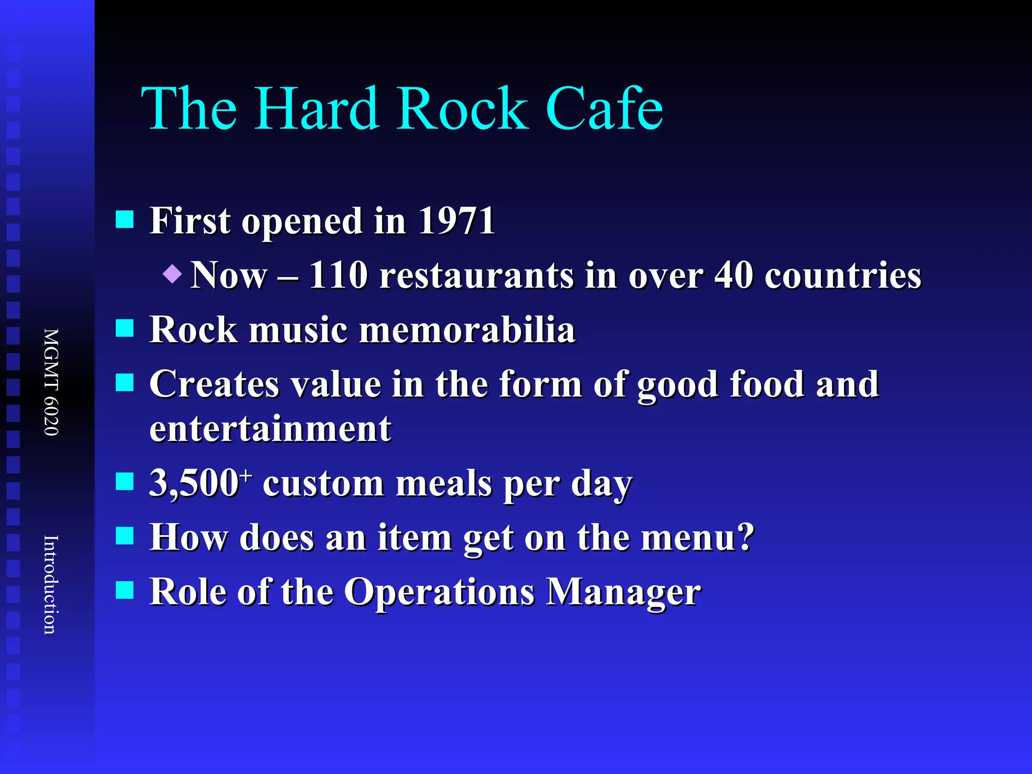 The Hard Rock Cafe First opened in 1971 Now – 110 restaurants in over 40 countries Rock music memorabilia Creates value in the form of good food and entertainment 3,500 +  custom meals per day  How does an item get on the menu? Role of the Operations Manager 