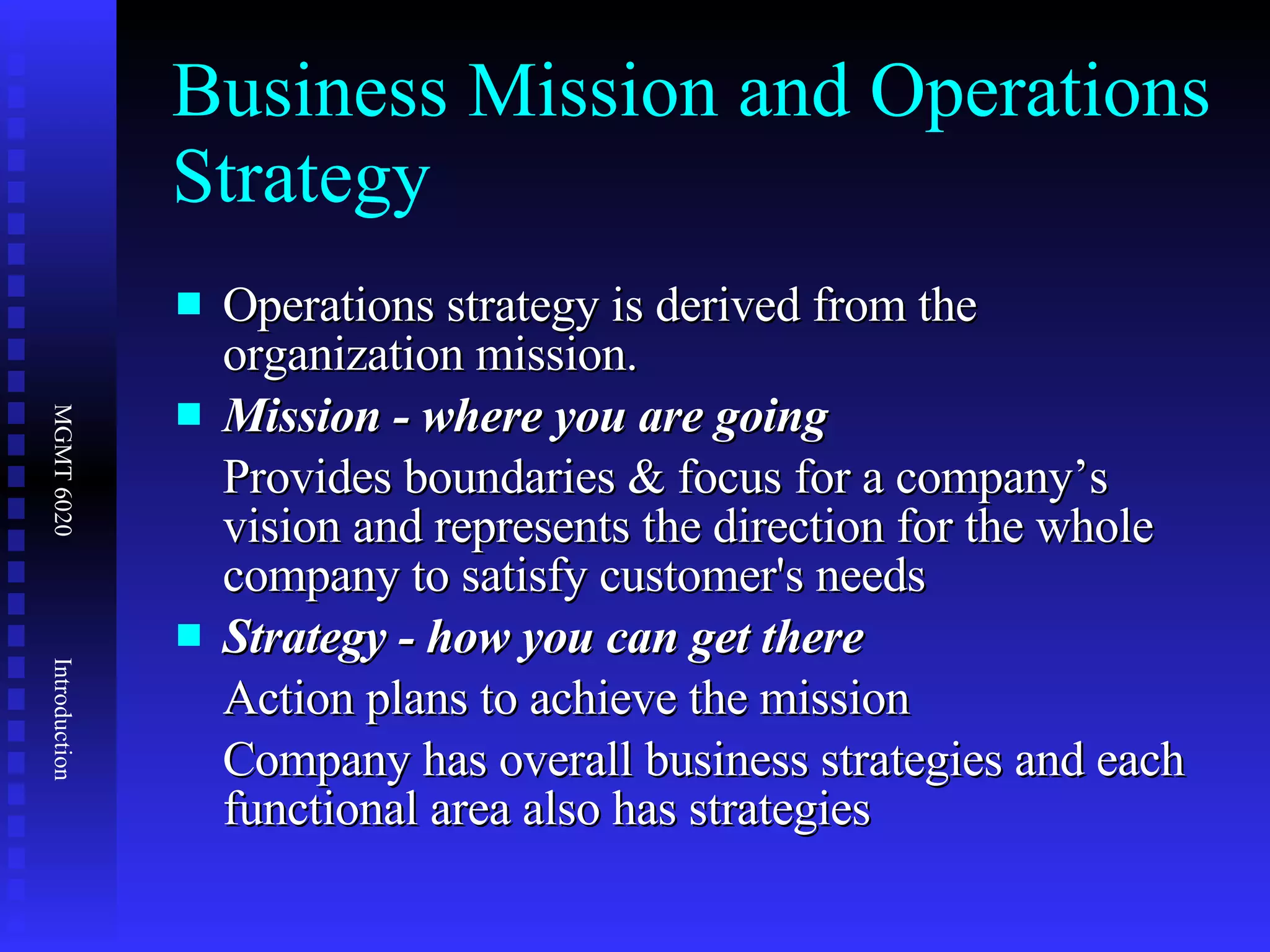 Business Mission and Operations Strategy Operations strategy is derived from the organization mission. Mission - where you are going Provides boundaries & focus for a company’s vision and represents the direction for the whole company to satisfy customer's needs Strategy - how you can get there Action plans to achieve the mission Company has overall business strategies and each functional area also has strategies  