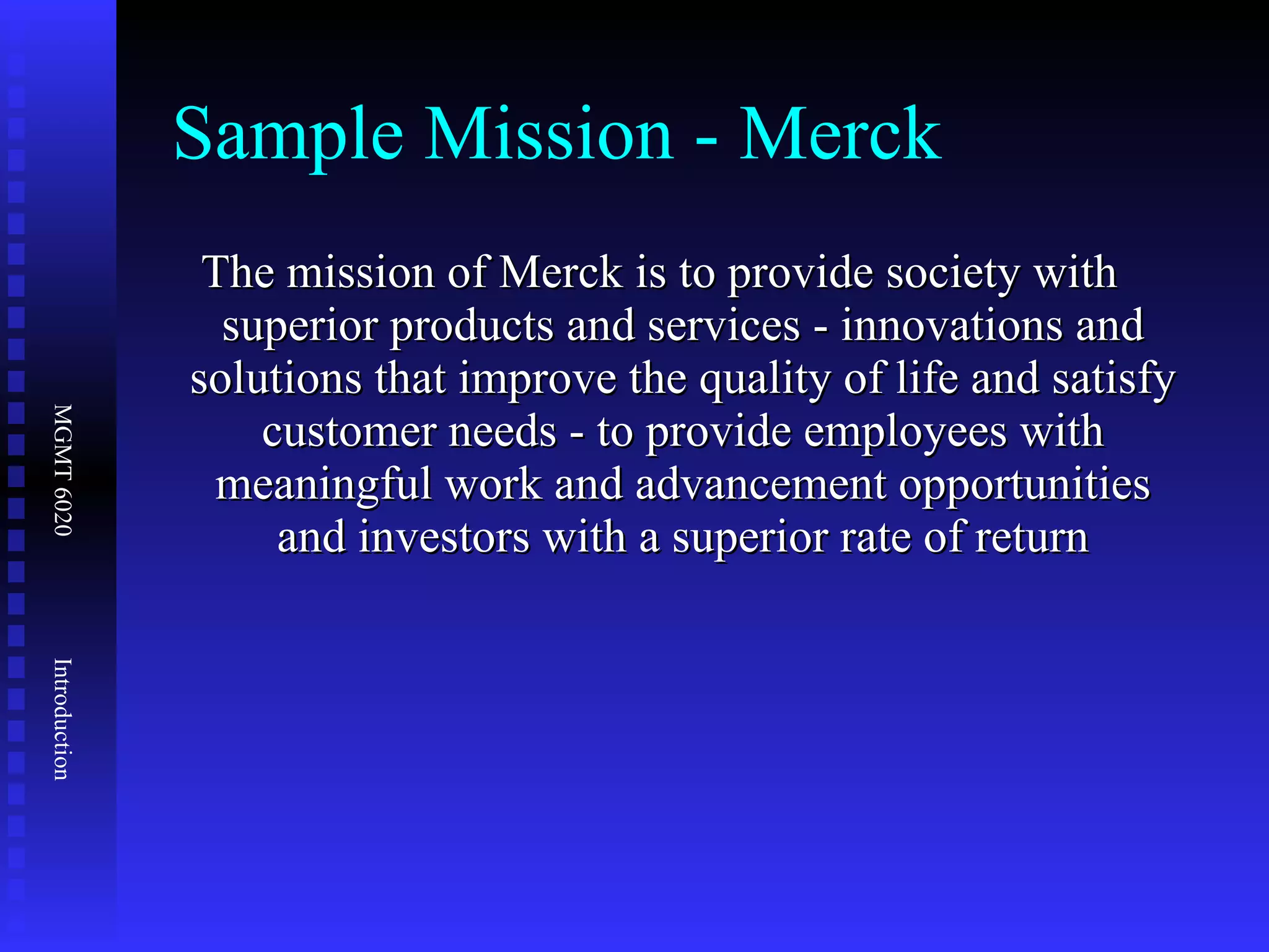 Sample Mission - Merck The mission of Merck is to provide society with superior products and services - innovations and solutions that improve the quality of life and satisfy customer needs - to provide employees with meaningful work and advancement opportunities and investors with a superior rate of return 