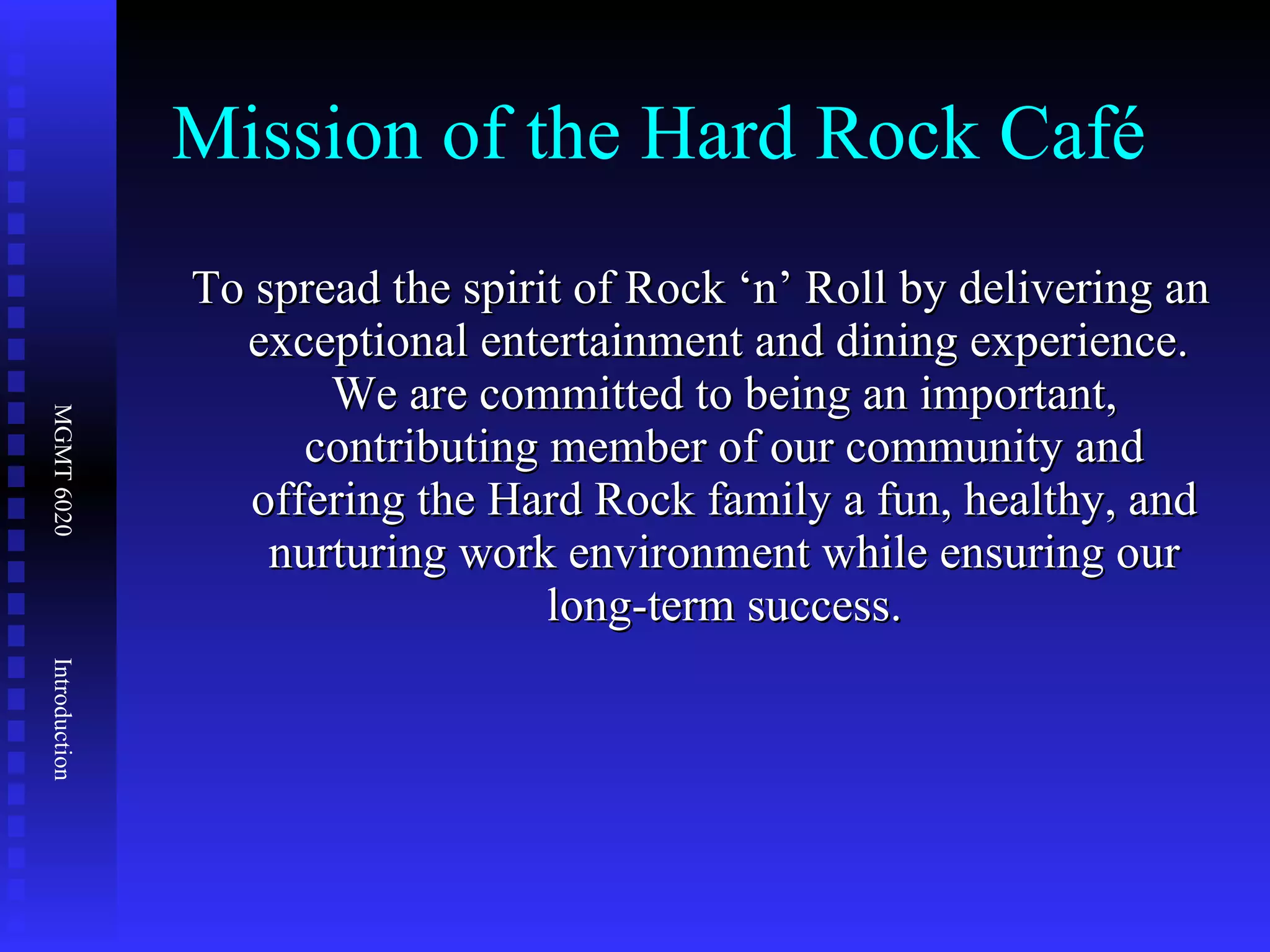 Mission of the Hard Rock Café To spread the spirit of Rock ‘n’ Roll by delivering an exceptional entertainment and dining experience.  We are committed to being an important, contributing member of our community and offering the Hard Rock family a fun, healthy, and nurturing work environment while ensuring our long-term success. 