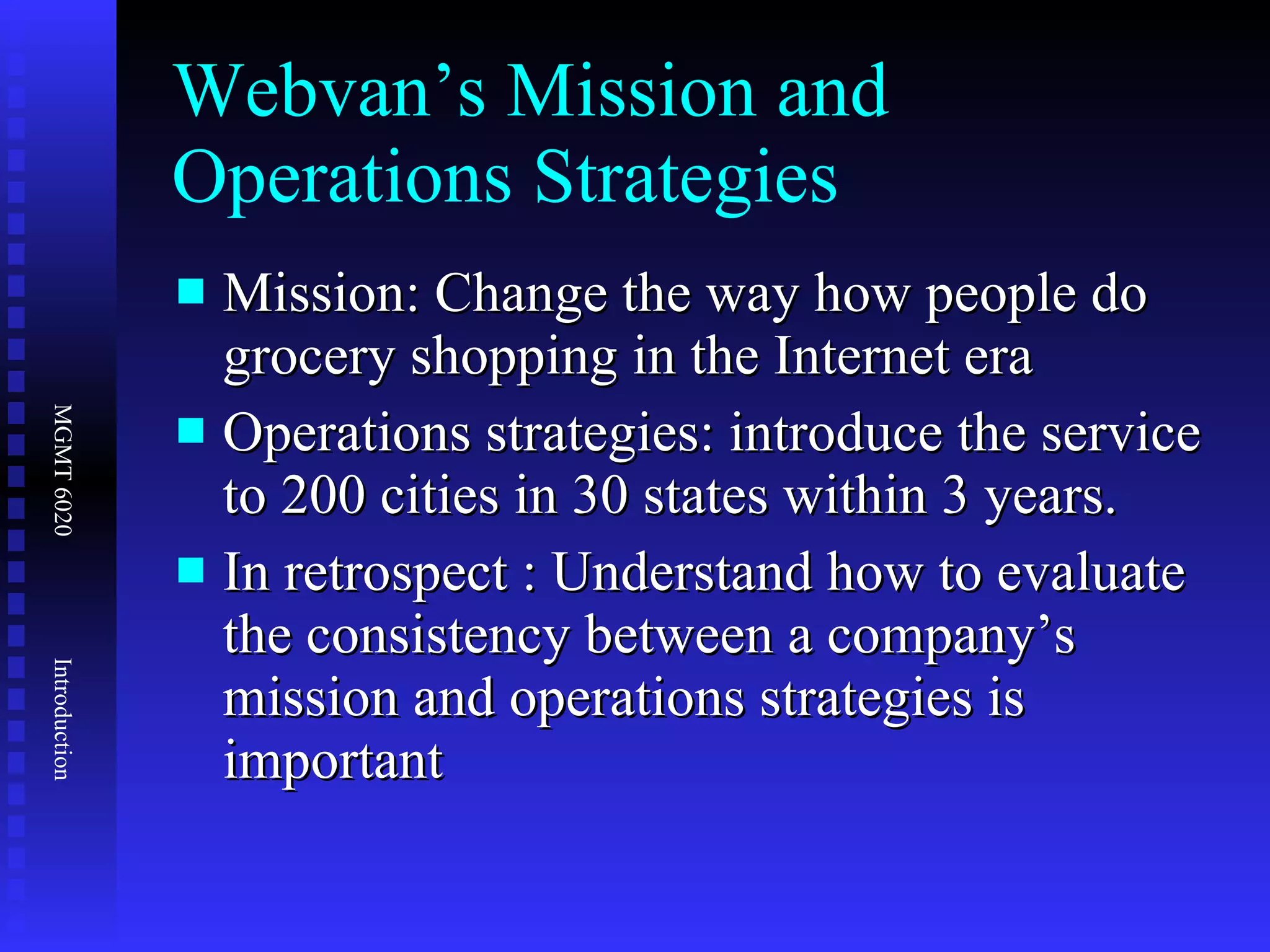 Webvan’s Mission and Operations Strategies Mission: Change the way how people do grocery shopping in the Internet era Operations strategies: introduce the service to 200 cities in 30 states within 3 years. In retrospect : Understand how to evaluate the consistency between a company’s mission and operations strategies is important 