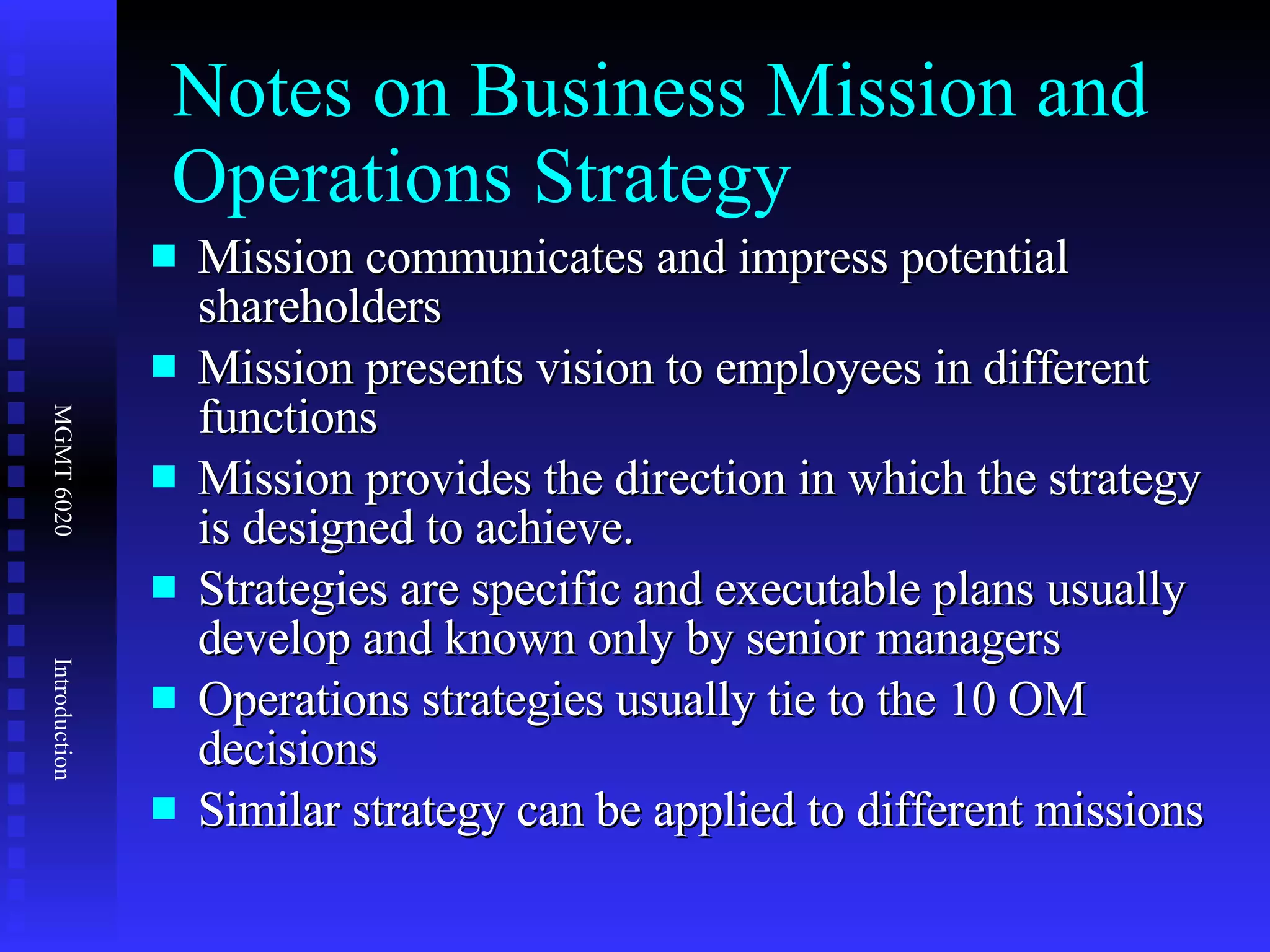 Notes on Business Mission and Operations Strategy Mission communicates and impress potential shareholders Mission presents vision to employees in different functions Mission provides the direction in which the strategy is designed to achieve.  Strategies are specific and executable plans usually develop and known only by senior managers Operations strategies usually tie to the 10 OM decisions Similar strategy can be applied to different missions 