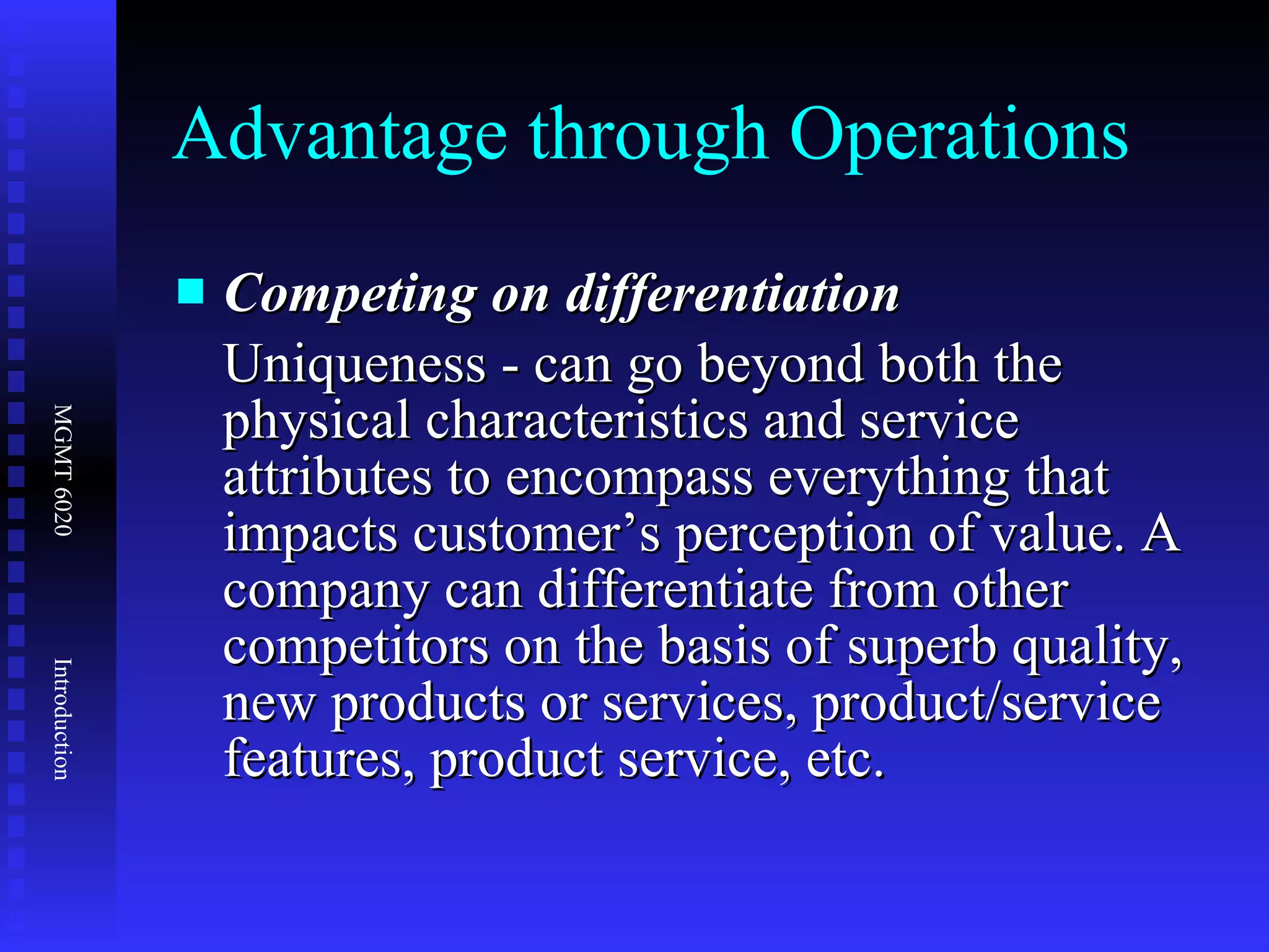 Advantage through Operations Competing on differentiation Uniqueness - can go beyond both the physical characteristics and service attributes to encompass everything that impacts customer’s perception of value. A company can differentiate from other competitors on the basis of superb quality, new products or services, product/service features, product service, etc. 