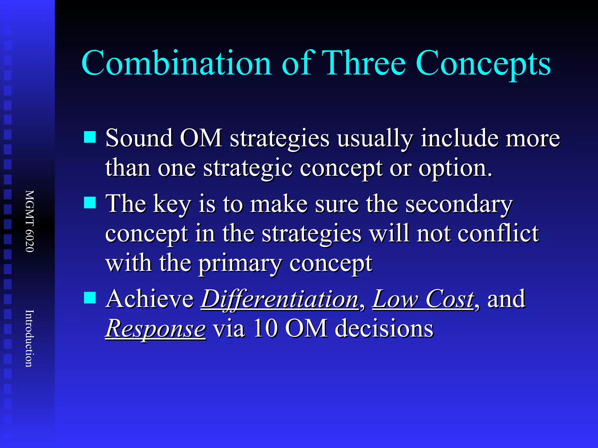 Combination of Three Concepts Sound OM strategies usually include more than one strategic concept or option. The key is to make sure the secondary concept in the strategies will not conflict with the primary concept Achieve  Differentiation ,  Low Cost , and  Response  via 10 OM decisions 
