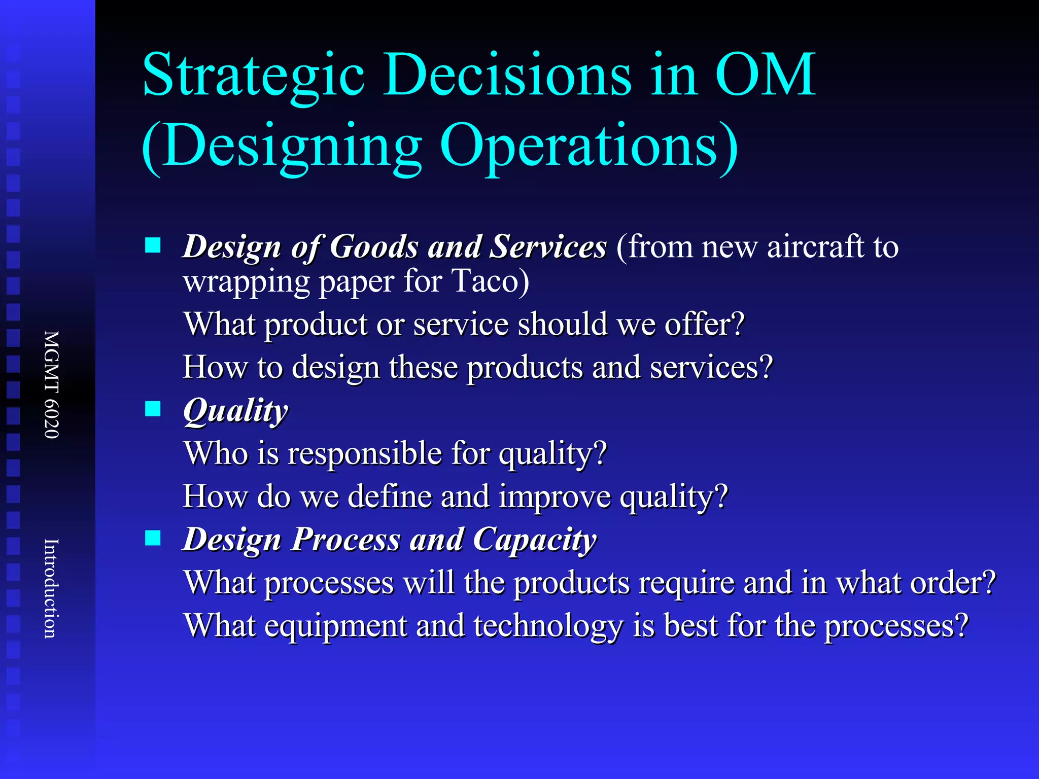Strategic Decisions in OM (Designing Operations) Design of Goods and Services  (from new aircraft to wrapping paper for Taco)  What product or service should we offer? How to design these products and services? Quality Who is responsible for quality? How do we define and improve quality? Design Process and Capacity  What processes will the products require and in what order? What equipment and technology is best for the processes? 