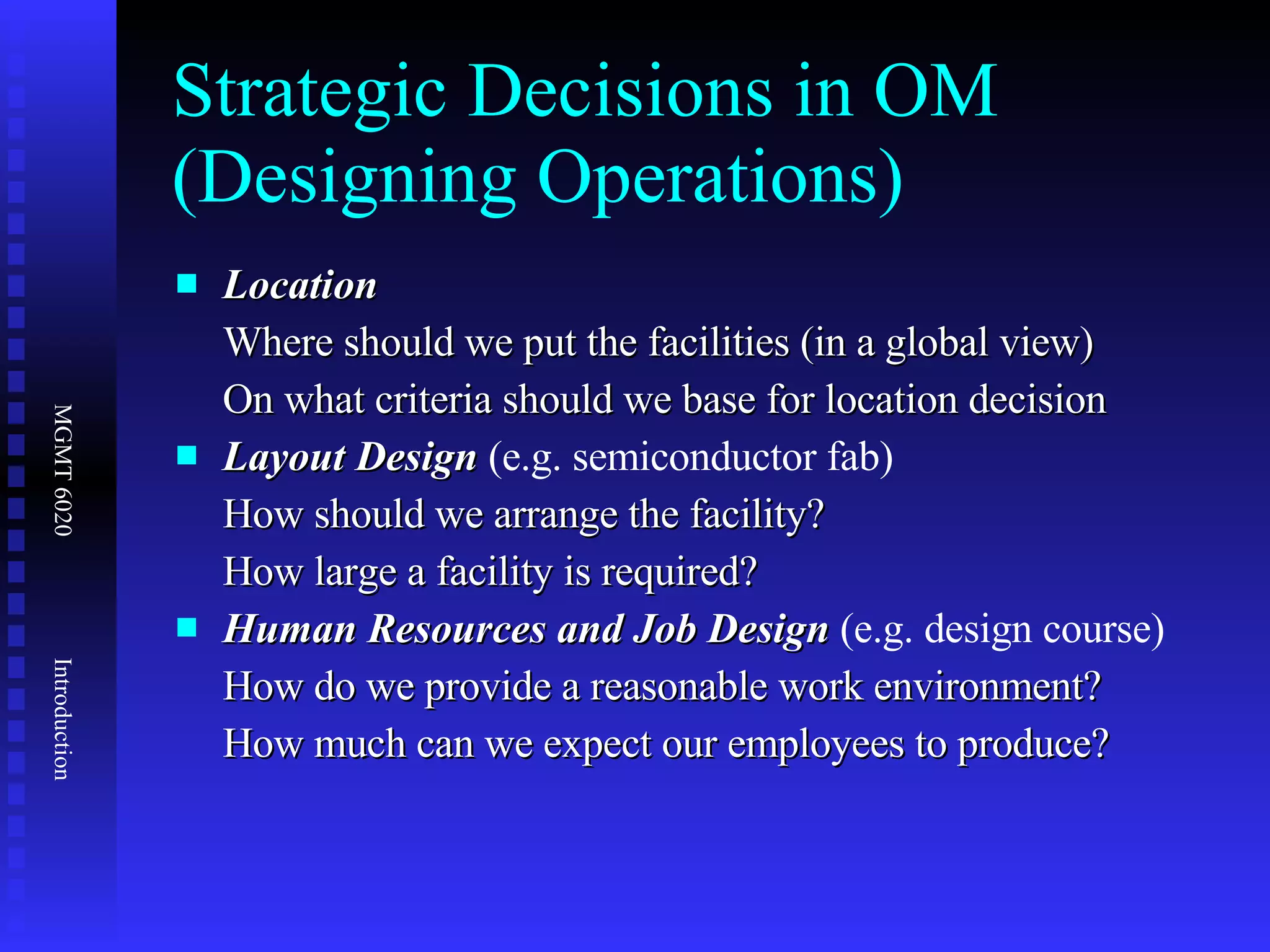 Strategic Decisions in OM (Designing Operations) Location  Where should we put the facilities (in a global view) On what criteria should we base for location decision Layout Design  (e.g. semiconductor fab) How should we arrange the facility? How large a facility is required? Human Resources and Job Design  (e.g. design course) How do we provide a reasonable work environment? How much can we expect our employees to produce? 
