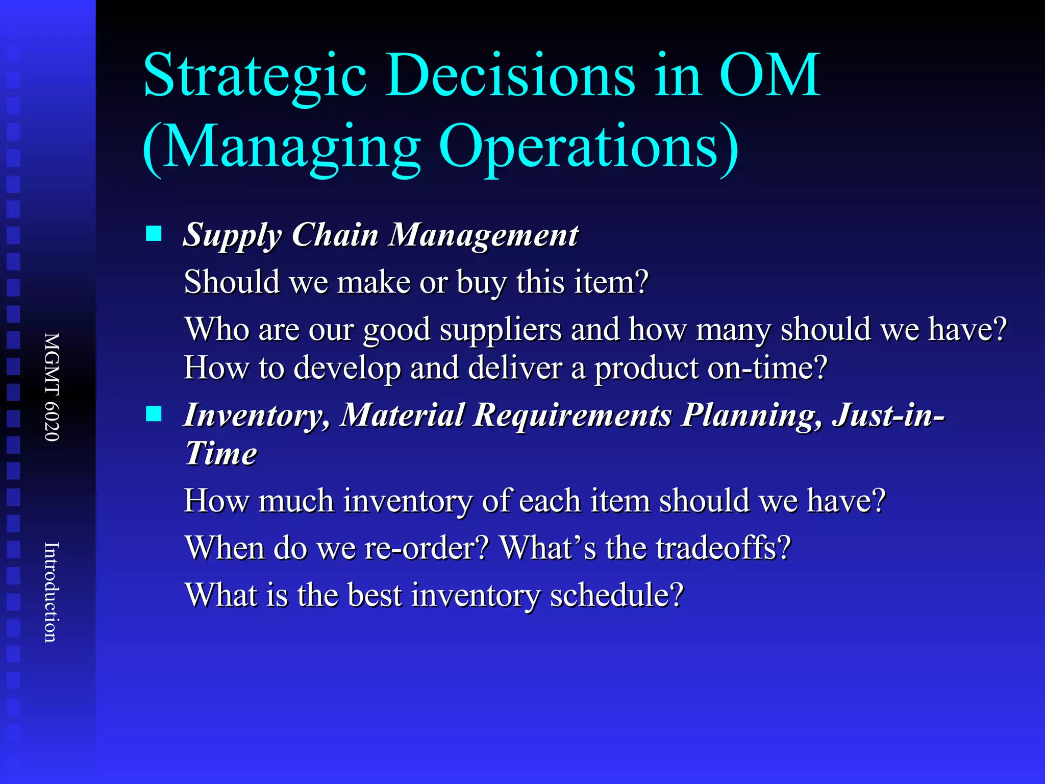 Strategic Decisions in OM (Managing Operations) Supply Chain Management  Should we make or buy this item? Who are our good suppliers and how many should we have? How to develop and deliver a product on-time? Inventory, Material Requirements Planning, Just-in-Time How much inventory of each item should we have? When do we re-order? What’s the tradeoffs? What is the best inventory schedule? 